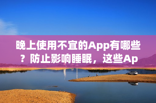 晚上使用不宜的App有哪些？防止影响睡眠，这些App要尽量避免打开！(1)