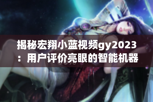 揭秘宏翔小蓝视频gy2023：用户评价亮眼的智能机器人