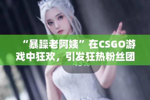 “暴躁老阿姨”在CSGO游戏中狂欢，引发狂热粉丝团！