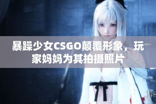 暴躁少女CSGO颠覆形象，玩家妈妈为其拍摄照片