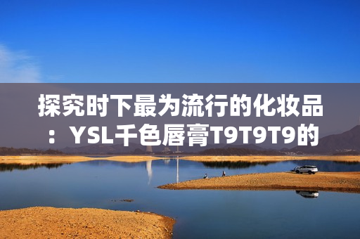 探究时下最为流行的化妆品：YSL千色唇膏T9T9T9的使用技巧和适用范围