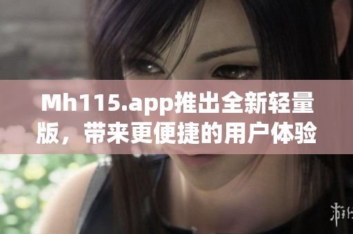 Mh115.app推出全新轻量版，带来更便捷的用户体验