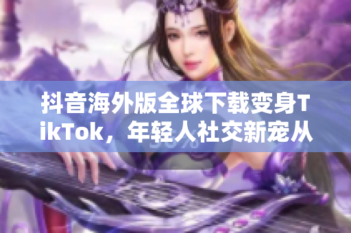 抖音海外版全球下载变身TikTok，年轻人社交新宠从此崛起！