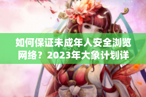 如何保证未成年人安全浏览网络？2023年大象计划详解(1)