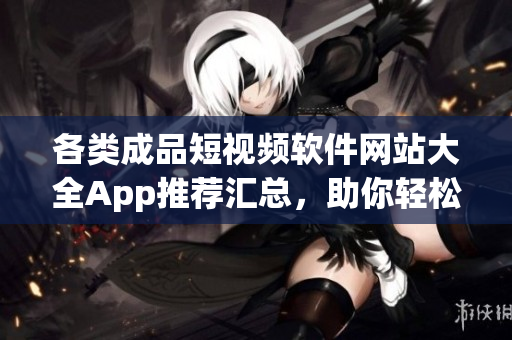 各类成品短视频软件网站大全App推荐汇总，助你轻松找到心仪App