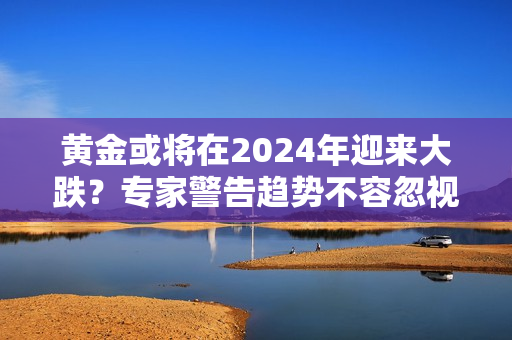 黄金或将在2024年迎来大跌？专家警告趋势不容忽视！