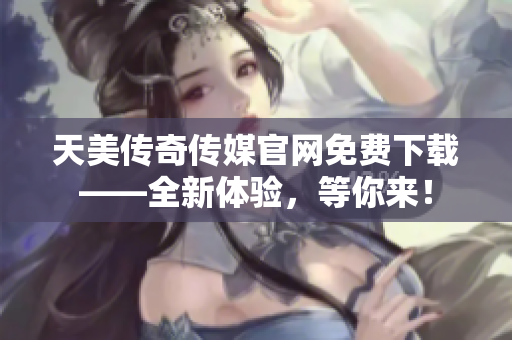 天美传奇传媒官网免费下载——全新体验，等你来！