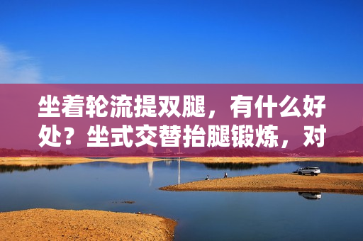 坐着轮流提双腿，有什么好处？坐式交替抬腿锻炼，对身体有何益处？