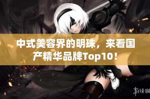 中式美容界的明珠，来看国产精华品牌Top10！