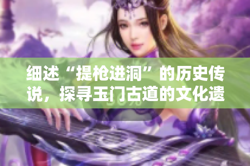 细述“提枪进洞”的历史传说，探寻玉门古道的文化遗产