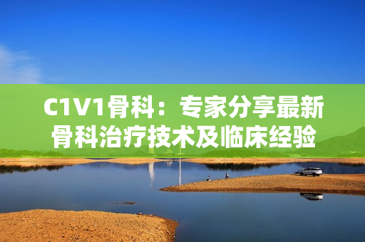 C1V1骨科：专家分享最新骨科治疗技术及临床经验