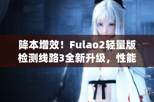 降本增效！Fulao2轻量版检测线路3全新升级，性能更强大(1)