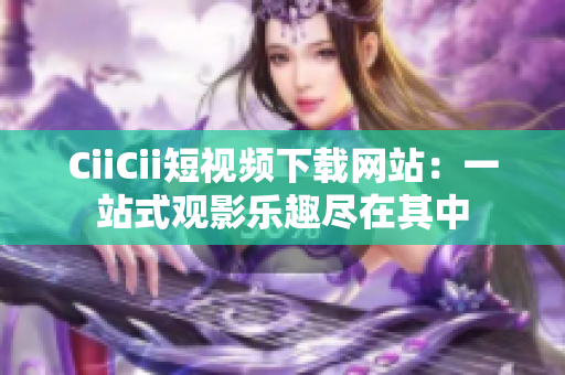 CiiCii短视频下载网站：一站式观影乐趣尽在其中