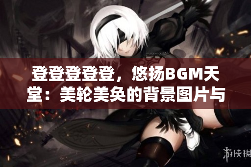 登登登登登，悠扬BGM天堂：美轮美奂的背景图片与你分享