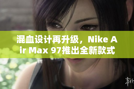 混血设计再升级，Nike Air Max 97推出全新款式