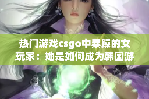 热门游戏csgo中暴躁的女玩家：她是如何成为韩国游戏界的新宠的？