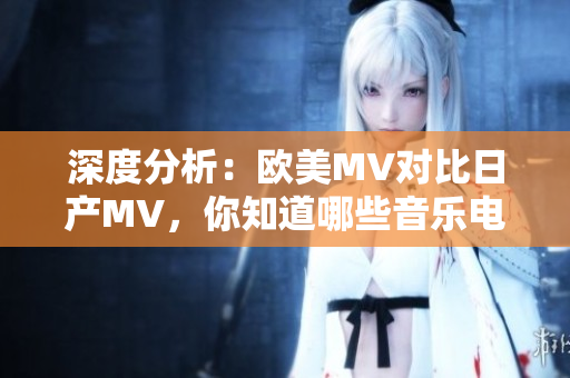 深度分析：欧美MV对比日产MV，你知道哪些音乐电影差异？