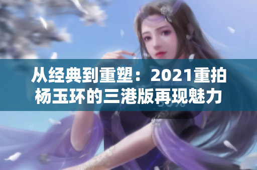 从经典到重塑：2021重拍杨玉环的三港版再现魅力