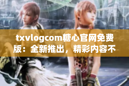 txvlogcom糖心官网免费版：全新推出，精彩内容不容错过