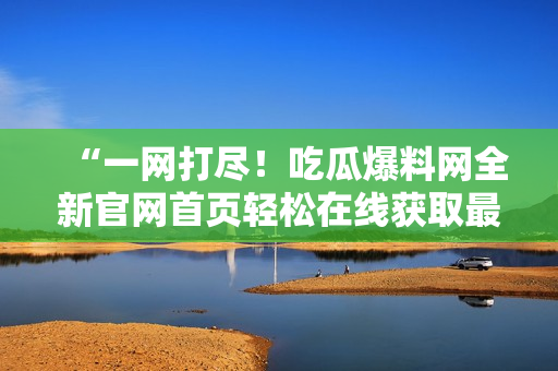 “一网打尽！吃瓜爆料网全新官网首页轻松在线获取最新热点资讯”