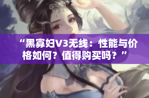 “黑寡妇V3无线：性能与价格如何？值得购买吗？”