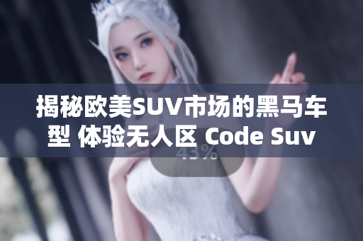 揭秘欧美SUV市场的黑马车型 体验无人区 Code Suv