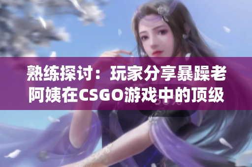 熟练探讨：玩家分享暴躁老阿姨在CSGO游戏中的顶级技巧(1)