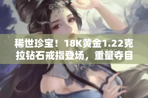 稀世珍宝！18K黄金1.22克拉钻石戒指登场，重量夺目38克