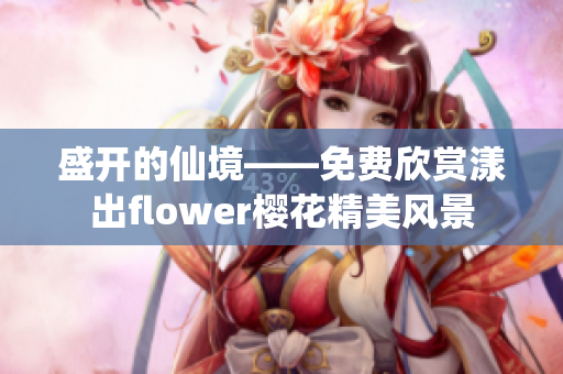 盛开的仙境——免费欣赏漾出flower樱花精美风景