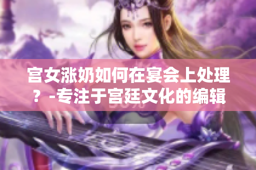 宫女涨奶如何在宴会上处理？-专注于宫廷文化的编辑分享