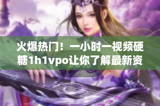 火爆热门！一小时一视频硬糖1h1vpo让你了解最新资讯