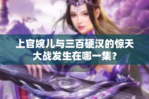 上官婉儿与三百硬汉的惊天大战发生在哪一集？