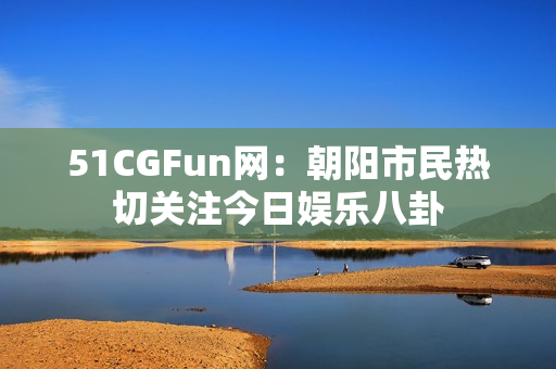 51CGFun网：朝阳市民热切关注今日娱乐八卦