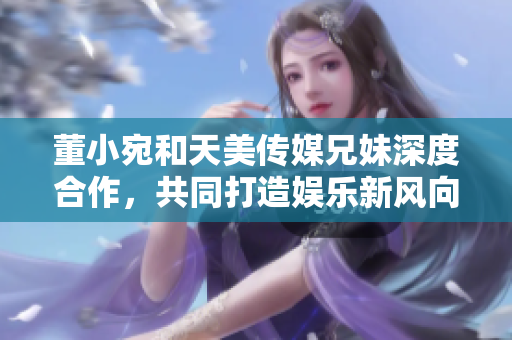 董小宛和天美传媒兄妹深度合作，共同打造娱乐新风向