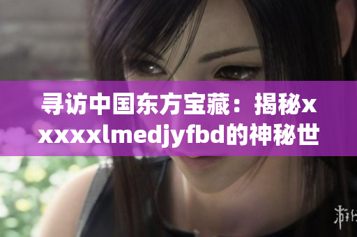 寻访中国东方宝藏：揭秘xxxxxlmedjyfbd的神秘世界