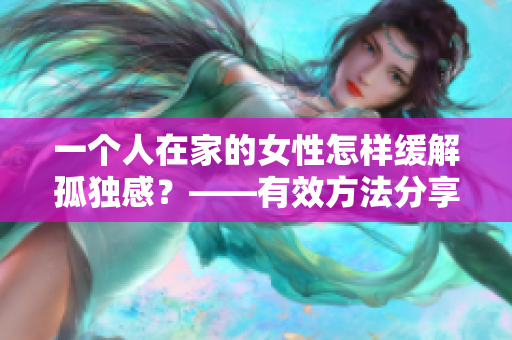 一个人在家的女性怎样缓解孤独感？——有效方法分享