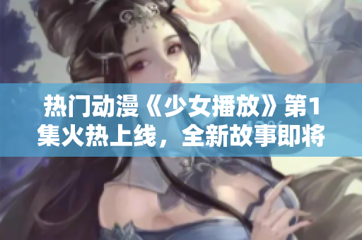 热门动漫《少女播放》第1集火热上线，全新故事即将展开