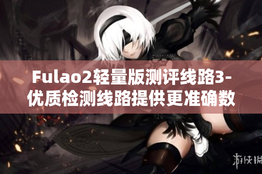 Fulao2轻量版测评线路3-优质检测线路提供更准确数据