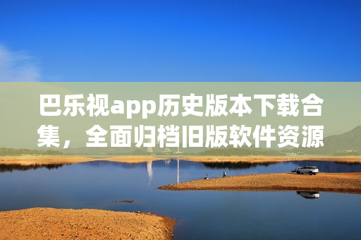 巴乐视app历史版本下载合集，全面归档旧版软件资源