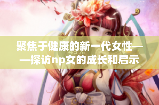 聚焦于健康的新一代女性——探访np女的成长和启示