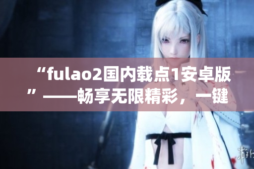 “fulao2国内载点1安卓版”——畅享无限精彩，一键下载尽在手中(1)