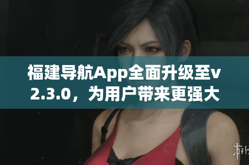 福建导航App全面升级至v2.3.0，为用户带来更强大的功能体验(1)