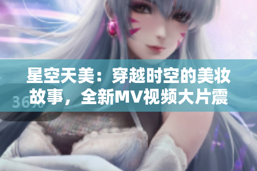 星空天美：穿越时空的美妆故事，全新MV视频大片震撼上线