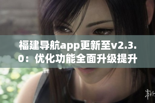 福建导航app更新至v2.3.0：优化功能全面升级提升用户体验(1)