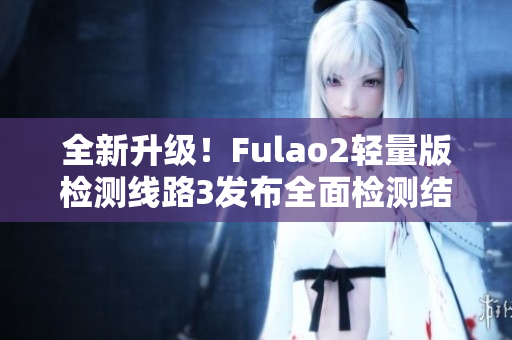 全新升级！Fulao2轻量版检测线路3发布全面检测结果