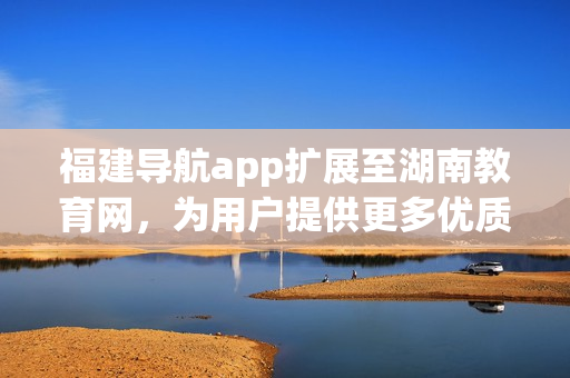 福建导航app扩展至湖南教育网，为用户提供更多优质服务