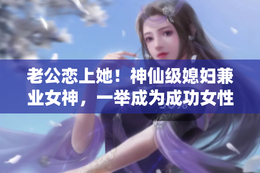 老公恋上她！神仙级媳妇兼业女神，一举成为成功女性的典范！