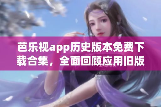 芭乐视app历史版本免费下载合集，全面回顾应用旧版全功能体验(1)