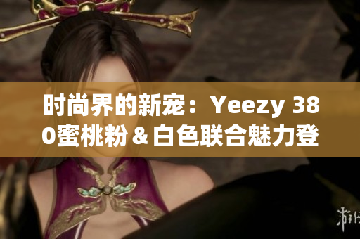 时尚界的新宠：Yeezy 380蜜桃粉＆白色联合魅力登场