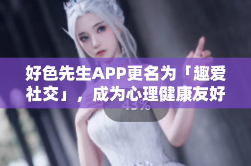 好色先生APP更名为「趣爱社交」，成为心理健康友好型交友平台